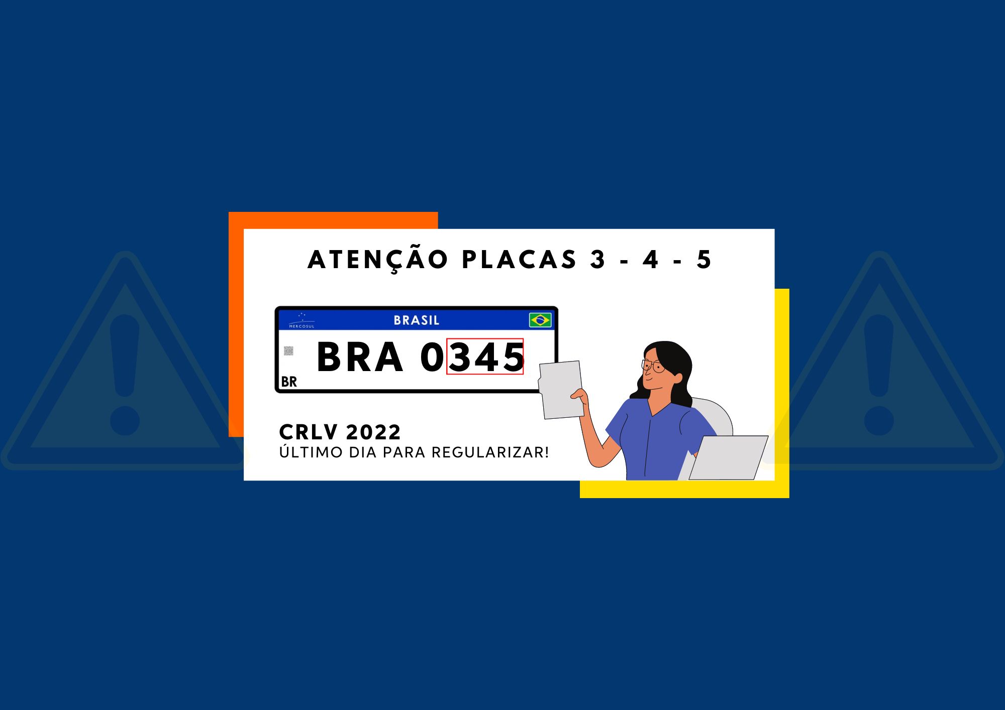 Banner azul com símbolos de atenção ao fundo na cor amarela. Ao centro, um retângulo branco e um desenho da placa Mercosul, no meio da placa as palavras “BRA 0345”. Em cima do retângulo, a frase “Atenção placas 3 – 4 – 5”, embaixo, a frase “CRLV 2022, último dia para regularizar”. Na arte, também tem o desenho de uma mulher usando óculo, segurando um papel. 