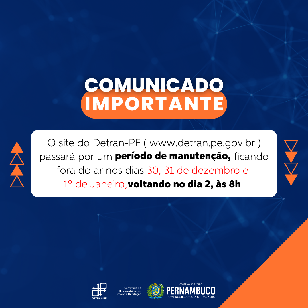 #PraCegoVer #PraTodoMundoVer Quadro com fundo azul-marinho e figuras geométricas na cor laranja nas laterais. Acima, em letras maiúsculas na cor branca, com área destacada em laranja, a frase: “Comunicado Importante”. Logo abaixo, em retângulo branco, a informação de que o site do Detran-PE, estará fora de operação para manutenção, nos dias 24, 25, 30 e 31 de dezembro e 1º de janeiro, com o aviso que estará normalizado no dia 2, às 8 horas. No canto inferior direito, uma aba na cor laranja ao lado das logomarcas do Detran-PE, Secretaria de Desenvolvimento Urbano e Habitação e do brasão do Governo de Pernambuco.