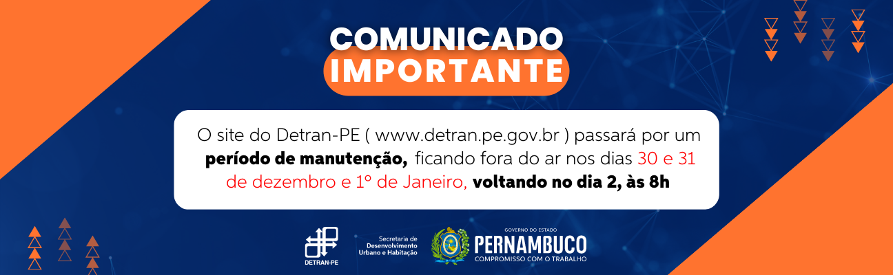 #PraCegoVer #PraTodoMundoVer Quadro com fundo azul-marinho e figuras geométricas na cor laranja nas laterais. Acima, em letras maiúsculas na cor branca, com área destacada em laranja, a frase: “Comunicado Importante”. Logo abaixo, em retângulo branco, a informação de que o site do Detran-PE, estará fora de operação para manutenção, nos dias 24, 25, 30 e 31 de dezembro e 1º de janeiro, com o aviso que estará normalizado no dia 2, às 8 horas. No canto inferior direito, uma aba na cor laranja ao lado das logomarcas do Detran-PE, Secretaria de Desenvolvimento Urbano e Habitação e do brasão do Governo de Pernambuco.