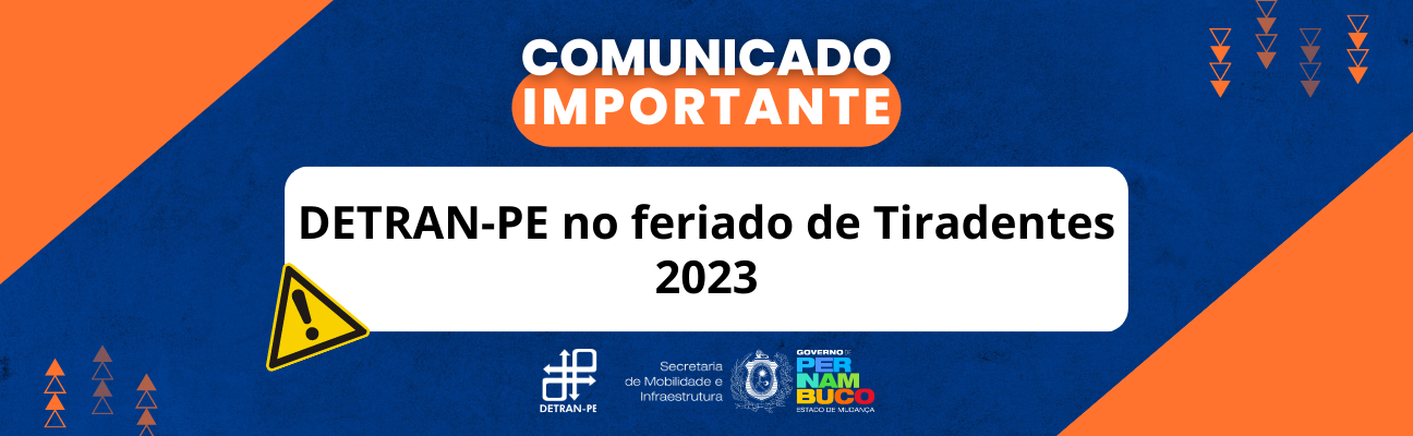 Quadro azul-marinho com triângulos laranjas na lateral. No centro, em cima, está escrito: "Comunicado Importante" em letras brancas, maiúscula, sobre área na cor laranja. Mais abaixo, no centro do quadrado, também com letras maiúsculas e brancas, a frase: “DETRAN-PE no feriado de Tiradentes 2023”. Na lateral do quadrado branco, o símbolo de alerta na cor amarela. No final do quadro, as logomarcas do DETRAN-PE, Secretaria de Mobilidade e Infraestrutura e Governo do Estado de Pernambuco. 