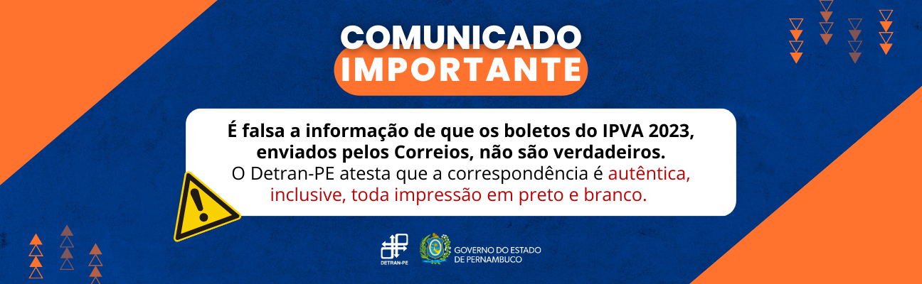 Quadro azul-marinho com triângulos laranjas na lateral. No centro, em cima, está escrito: "Comunicado Importante" em letras brancas, maiúscula, sobre área na cor laranja. Mais abaixo, no centro do quadrado, também com letras maiúsculas e brancas, a frase: “É falsa a informação de que os boletos do IPVA 2023, enviados pelos Correios, não são verdadeiros. O Detran-PE atesta que a correspondência é autêntica, inclusive, toda impressão em preto e branco”. Na lateral do quadrado branco, o símbolo de alerta na cor amarela. No final do quadro, as logomarcas do DETRAN-PE e do Governo do Estado de Pernambuco. 