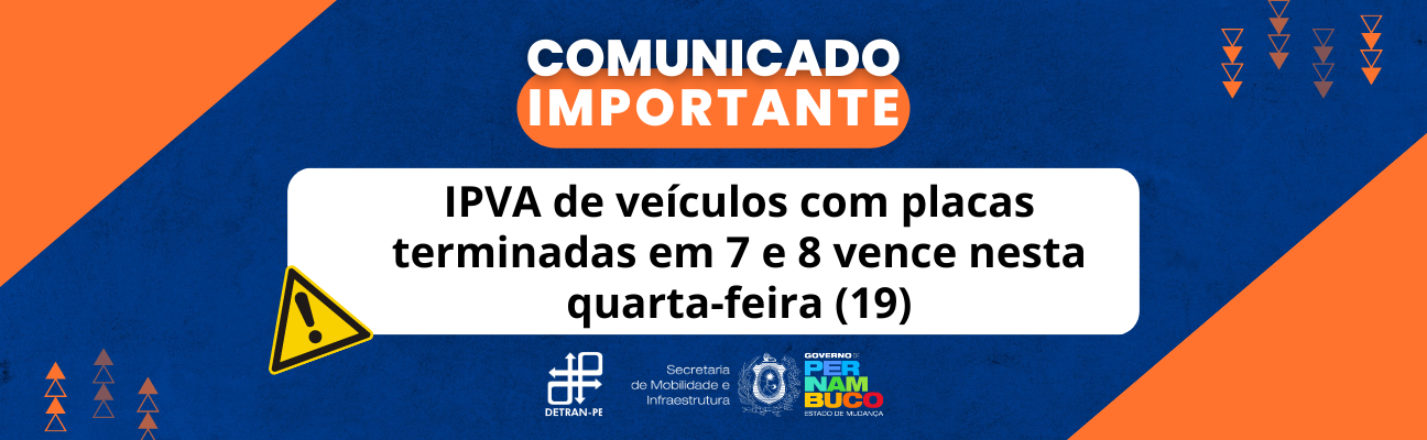 Quadro azul-marinho com triângulos laranjas na lateral. No centro, em cima, está escrito: "Comunicado Importante" em letras brancas, maiúscula, sobre área na cor laranja. Mais abaixo, no centro do quadrado, também com letras maiúsculas e brancas, a frase: “IPVA dos veículos com placas finalizadas em 7 e 8 vence nesta quarta-feira (19)”. Na lateral do quadrado branco, o símbolo de alerta na cor amarela. No final do quadro, as logomarcas do DETRAN-PE e do Governo do Estado de Pernambuco. 