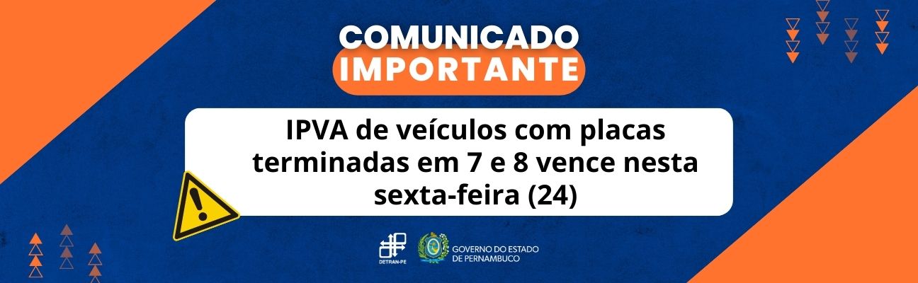 Quadro azul-marinho com triângulos laranjas na lateral. No centro, em cima, está escrito: "Comunicado Importante" em letras brancas, maiúscula, sobre área na cor laranja. Mais abaixo, no centro do quadrado, também com letras maiúsculas e brancas, a frase: “IPVA de veículos com placas terminadas em 7 e 8 vence nesta sexta-feira (24)”. Na lateral do quadrado branco, o símbolo de alerta na cor amarela. No final do quadro, as logomarcas do DETRAN-PE e do Governo do Estado de Pernambuco. 