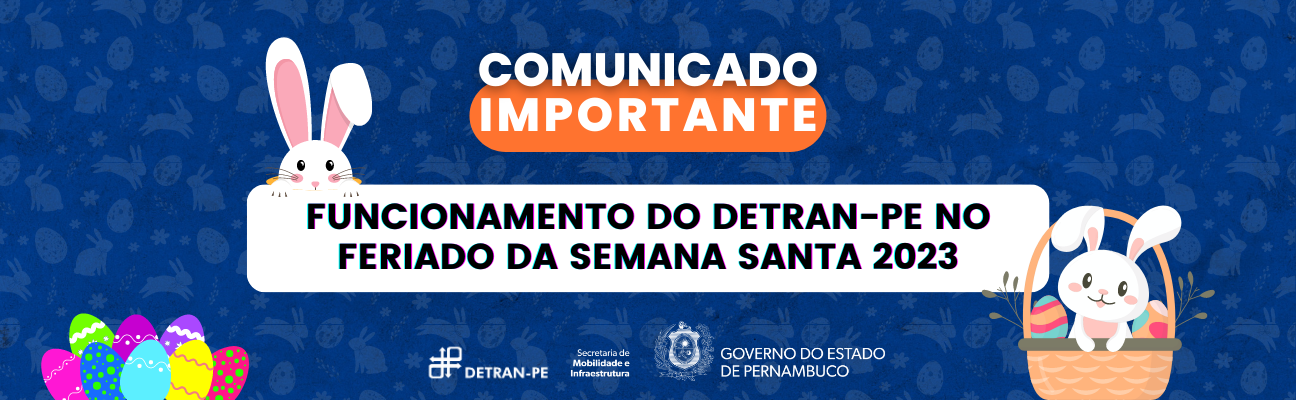 Banner azul com várias figuras de coelhos, ovos, flores e ramalhetes ao fundo, em marca d’água, na cor cinza. Na parte superior, a frase “Comunicado Importante”, na cor branca e maiúsculo, com a palavra “Importante” sobre uma figura geométrica oval na cor laranja. No centro, um retângulo branco com a frase “FUNCIONAMENTO DO DETRAN-PE NO FERIADO DA SEMANA SANTA 2023”, na cor preta e maiúscula. Na parte esquerda da retângulo, um coelho branco. Na parte direita do retângulo, um coelho dentro de uma cesta com dois ovos ao seu lado. Na inferior do banner, ao lado esquerdo, oito ovos coloridos. Na parte de baixo do banner, ao centro, as logos do DETRAN-PE, da Secretaria de Mobilidade e Infraestrutura e do Governo do Estado, nas cores branca.